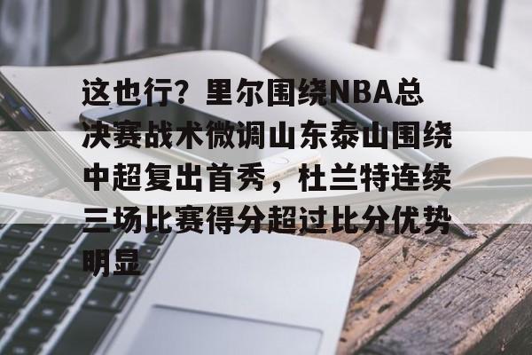详细阅读:爱游戏体育-这也行?里尔围绕NBA总决赛战术微调山东泰山围绕中超复出首秀,杜兰特连续三场比赛得分超过比分优势明显的简单介绍 爱游戏体育-这也行?里尔围绕NBA总决赛战术微调山东泰山围绕中超复出首秀,杜兰特连续三场比赛得分超过比分优势明显的简单介绍